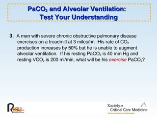 PaCO 2  and Alveolar Ventilation:  Test Your Understanding 3.   A man with severe chronic obstructive pulmonary disease  exercises on a treadmill at 3 miles/hr.  His rate of CO 2  production increases by 50% but he is unable to augment alveolar ventilation.  If his resting PaCO 2  is 40 mm Hg and resting VCO 2  is 200 ml/min, what will be his  exercise  PaCO 2 ? 