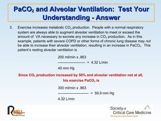 PaCO 2  and Alveolar Ventilation:  Test Your Understanding - Answer 3.  Exercise increases metabolic CO 2  production.  People with a normal respiratory system are always able to augment alveolar ventilation to meet or exceed the amount of  VA necessary to excrete any increase in CO 2  production.  As in this example, patients with severe COPD or other forms of chronic lung disease may  not  be able to increase their alveolar ventilation, resulting in an increase in PaCO 2 .  This patient’s resting alveolar ventilation is 200 ml/min x .863 -----------------------  =  4.32 L/min 40 mm Hg   Since CO 2  production increased by 50% and alveolar ventilation not at all,  his exercise PaCO 2  is 300 ml/min x .863 --------------------------  =  59.9 mm Hg 4.32 L/min   