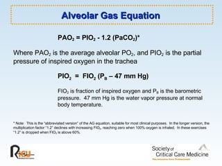 Alveolar Gas Equation  PAO 2  = PIO 2  - 1.2 (PaCO 2 )* Where PAO 2  is the average alveolar PO 2 , and PIO 2  is the partial pressure of inspired oxygen in the trachea PIO 2   =  FIO 2  (P B  – 47 mm Hg) FIO 2  is fraction of inspired oxygen and P B  is the barometric  pressure.  47 mm Hg is the water vapor pressure at normal  body temperature.  * Note:  This is the “abbreviated version” of the AG equation, suitable for most clinical purposes.  In the longer version, the multiplication factor “1.2” declines with increasing FIO 2 , reaching zero when 100% oxygen is inhaled.  In these exercises “1.2” is dropped when FIO 2  is above 60%. 