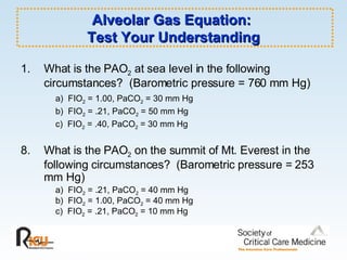 Alveolar Gas Equation:  Test Your Understanding What is the PAO 2  at sea level in the following circumstances?  (Barometric pressure = 760 mm Hg) a)  FIO 2  = 1.00, PaCO 2  = 30 mm Hg b)  FIO 2  = .21, PaCO 2  = 50 mm Hg c)  FIO 2  = .40, PaCO 2  = 30 mm Hg What is the PAO 2  on the summit of Mt. Everest in the following circumstances?  (Barometric pressure = 253 mm Hg) a)  FIO 2  = .21, PaCO 2  = 40 mm Hg b)  FIO 2  = 1.00, PaCO 2  = 40 mm Hg c)  FIO 2  = .21, PaCO 2  = 10 mm Hg 