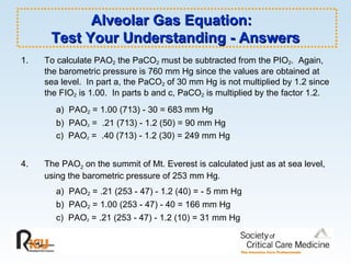 Alveolar Gas Equation:  Test Your Understanding - Answers To calculate PAO 2  the PaCO 2  must be subtracted from the PIO 2 .  Again, the barometric pressure is 760 mm Hg since the values are obtained at sea level.  In part a, the PaCO 2  of 30 mm Hg is not multiplied by 1.2 since the FIO 2  is 1.00.  In parts b and c, PaCO 2  is multiplied by the factor 1.2. a)  PAO 2  = 1.00 (713) - 30 = 683 mm Hg   b)  PAO 2  =  .21 (713) - 1.2 (50) = 90 mm Hg c)  PAO 2  =  .40 (713) - 1.2 (30) = 249 mm Hg The PAO 2  on the summit of Mt. Everest is calculated just as at sea level, using the barometric pressure of 253 mm Hg. a)  PAO 2  = .21 (253 - 47) - 1.2 (40) = - 5 mm Hg b)  PAO 2  = 1.00 (253 - 47) - 40 = 166 mm Hg c)  PAO 2  = .21 (253 - 47) - 1.2 (10) = 31 mm Hg 