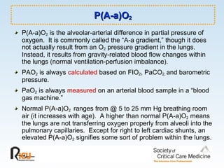 P(A-a)O 2 P(A-a)O 2  is the alveolar-arterial difference in partial pressure of oxygen.  It is commonly called the “A-a gradient,” though it does not actually result from an O 2  pressure gradient in the lungs.  Instead, it results from gravity-related blood flow changes within the lungs (normal ventilation-perfusion imbalance).  PAO 2  is always  calculated  based on FIO 2 , PaCO 2,  and barometric pressure.  PaO 2  is always  measured  on an arterial blood sample in a “blood gas machine.”  Normal P(A-a)O 2  ranges from @ 5 to 25 mm Hg breathing room air (it increases with age).  A higher than normal P(A-a)O 2  means the lungs are not transferring oxygen properly from alveoli into the pulmonary capillaries.  Except for right to left cardiac shunts, an elevated P(A-a)O 2  signifies some sort of problem within the lungs. 