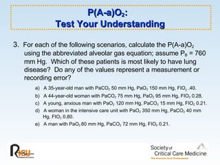 P(A-a)O 2 :  Test Your Understanding 3.  For each of the following scenarios, calculate the P(A-a)O 2  using the abbreviated alveolar gas equation; assume P B  = 760 mm Hg.  Which of these patients is most likely to have lung disease?  Do any of the values represent a measurement or recording error? a)  A 35-year-old man with PaCO 2  50 mm Hg, PaO 2  150 mm Hg, FIO 2  .40. b)  A 44-year-old woman with PaCO 2  75 mm Hg, PaO 2  95 mm Hg, FIO 2  0.28. c)  A young, anxious man with PaO 2  120 mm Hg, PaCO 2  15 mm Hg, FIO 2  0.21. d)  A woman in the intensive care unit with PaO 2  350 mm Hg, PaCO 2  40 mm Hg, FIO 2  0.80.  e)  A man with PaO 2  80 mm Hg, PaCO 2  72 mm Hg, FIO 2  0.21. 