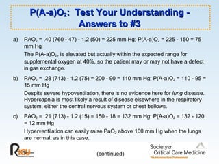 P(A-a)O 2 :  Test Your Understanding - Answers to #3 a)  PAO 2  = .40 (760 - 47) - 1.2 (50) = 225 mm Hg; P(A-a)O 2  = 225 - 150 = 75 mm Hg The P(A-a)O 2 2  is elevated but actually within the expected range for supplemental oxygen at 40%, so the patient may or may not have a defect in gas exchange. b)  PAO 2  = .28 (713) - 1.2 (75) = 200 - 90 = 110 mm Hg; P(A-a)O 2  = 110 - 95 = 15 mm Hg Despite severe hypoventilation, there is no evidence here for  lung  disease.  Hypercapnia is most likely a result of disease elsewhere in the respiratory system, either the central nervous system or chest bellows. c)  PAO 2  = .21 (713) - 1.2 (15) = 150 - 18 = 132 mm Hg; P(A-a)O 2  = 132 - 120 = 12 mm Hg Hyperventilation can easily raise PaO 2  above 100 mm Hg when the lungs are normal, as in this case. (continued) 
