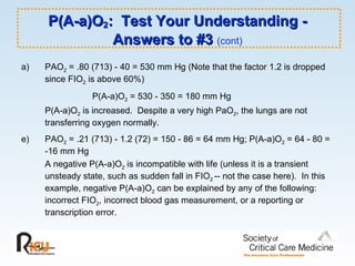 P(A-a)O 2 :  Test Your Understanding - Answers to #3  (cont) PAO 2  = .80 (713) - 40 = 530 mm Hg (Note that the factor 1.2 is dropped since FIO 2  is above 60%) P(A-a)O 2  = 530 - 350 = 180 mm Hg P(A-a)O 2  is increased.  Despite a very high PaO 2 , the lungs are not transferring oxygen normally. e)  PAO 2  = .21 (713) - 1.2 (72) = 150 - 86 = 64 mm Hg; P(A-a)O 2  = 64 - 80 = -16 mm Hg A negative P(A-a)O 2  is incompatible with life (unless it is a transient unsteady state, such as sudden fall in FIO 2  -- not the case here).  In this example, negative P(A-a)O 2  can be explained by any of the following:  incorrect FIO 2 , incorrect blood gas measurement, or a reporting or transcription error. 