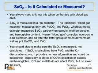 SaO 2  – Is it Calculated or Measured? You always need to know this when confronted with blood gas data. SaO 2  is measured in a “co-oximeter.”  The traditional “blood gas machine“ measures only pH, PaCO 2,  and PaO 2, , whereas the co-oximeter measures SaO 2 , carboxyhemoglobin, methemoglobin, and hemoglobin content.  Newer “blood gas” consoles incorporate a co-oximeter, and so offer the latter group of measurements as well as pH, PaCO 2,  and PaO 2 .  You should always make sure the SaO 2  is measured, not calculated.  If SaO 2  is calculated from PaO 2  and the O 2 -dissociation curve, it provides no new information and could be inaccurate - especially in states of CO intoxication or excess methemoglobin.  CO and metHb do not affect PaO 2 , but do lower the SaO 2 . 