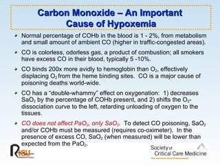 Carbon Monoxide – An Important  Cause of Hypoxemia Normal percentage of COHb in the blood is 1 - 2%, from metabolism and small amount of ambient CO (higher in traffic-congested areas). CO is colorless, odorless gas, a product of combustion; all smokers have excess CO in their blood, typically 5 -10% .   CO binds 200x more avidly to hemoglobin than O 2 , effectively displacing O 2  from the heme binding sites.  CO is a major cause of poisoning deaths world-wide. CO has a “double-whammy” effect on oxygenation:  1) decreases SaO 2  by the percentage of COHb present, and 2) shifts the O 2 -dissociation curve to the left, retarding unloading of oxygen to the tissues. CO does not affect PaO 2 , only SaO 2 .  To detect CO poisoning, SaO 2  and/or COHb must be measured (requires co-oximeter).  In the presence of excess CO, SaO 2  (when measured) will be lower than expected from the PaO 2 . 