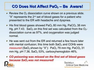 CO Does Not Affect PaO 2  – Be  Aware! Review the O 2  dissociation curve shown on a previous slide.  “X” represents the 2 nd  set of blood gases for a patient who presented to the ER with headache and dyspnea.  His first blood gases showed PaO 2  80 mm Hg, PaCO 2  38 mm Hg, pH 7.43.  SaO 2  on this first set was calculated from the O 2 -dissociation curve as 97%, and oxygenation was judged normal. He was sent out from the ER and returned a few hours later with mental confusion; this time both SaO 2  and COHb were  measured  (SaO 2  shown by “X”):  PaO 2  79 mm Hg, PaCO 2  31 mm Hg, pH 7.36, SaO 2  53%, carboxyhemoglobin 46%.  CO poisoning  w as missed on the first set of blood gases because SaO 2  was not measured! 