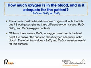 How much oxygen is in the blood, and is it adequate for the patient?   PaO 2  vs. SaO 2  vs. CaO 2 The answer must be based on some oxygen value, but which one? Blood gases give us  three  different oxygen values:  PaO 2 , SaO 2 , and CaO 2  (oxygen content).   Of these three values, PaO 2 , or  oxygen pressure , is the least helpful to answer the question about oxygen adequacy in the blood.  The other two values - SaO 2  and CaO 2  - are more useful for this purpose.  