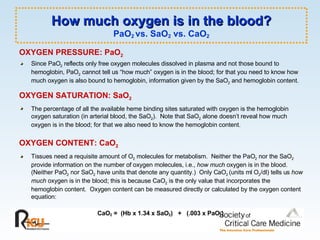 How much oxygen is in the blood? PaO 2  vs. SaO 2  vs. CaO 2 OXYGEN PRESSURE: PaO 2 Since PaO 2  reflects only free oxygen molecules dissolved in plasma and not those bound to hemoglobin, PaO 2  cannot tell us “how much” oxygen is in the blood; for that you need to know how much oxygen is also bound to hemoglobin, information given by the SaO 2  and hemoglobin content. OXYGEN SATURATION: SaO 2 The percentage of all the available heme binding sites saturated with oxygen is the hemoglobin oxygen saturation (in arterial blood, the SaO 2 ).  Note that SaO 2  alone doesn’t reveal how much oxygen is in the blood; for that we also need to know the hemoglobin content.  OXYGEN CONTENT: CaO 2 Tissues need a requisite amount of O 2  molecules for metabolism.  Neither the PaO 2  nor the SaO 2  provide information on the number of oxygen molecules, i.e.,  how much  oxygen is in the blood.  (Neither PaO 2  nor SaO 2  have units that denote any quantity.)  Only CaO 2  (units ml O 2 /dl) tells us  how much  oxygen is in the blood; this is because CaO 2  is the only value that incorporates the hemoglobin content.  Oxygen content can be measured directly or calculated by the oxygen content equation: CaO 2  =  (Hb x 1.34 x SaO 2 )  +  (.003 x PaO 2 )  