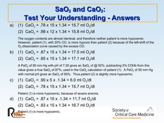 SaO 2  and CaO 2 :  Test Your Understanding - Answers a) (1)  CaO 2  = .78 x 15 x 1.34 = 15.7 ml O 2 /dl (2)  CaO 2  = .98 x 12 x 1.34 = 15.8 ml O 2 /dl The oxygen contents are almost identical, and therefore neither patient is more  hypoxemic .  However, patient (1), with 20% CO, is more  hypoxic  than patient (2) because of the left-shift of the O 2 -dissociation curve caused by the excess CO. b) (1)  CaO 2  = .87 x 15 x 1.34 = 17.5 ml O 2 /dl (2)  CaO 2  = .85 x 15 x 1.34 = 17.1 ml O 2 /dl A PaO 2  of 90 mm Hg with pH of 7.20 gives an SaO 2  of @ 92%; subtracting 5% COHb from this value gives a true SaO 2  of 87%, used in the CaO 2  calculation of patient (1).  A PaO 2  of 50 mm Hg with normal pH gives an SaO 2  of 85%.  Thus patient (2) is slightly more hypoxemic. c) (1)  CaO 2  = .90 x 5 x .1.34 = 6.0 ml O 2 /dl (2)  CaO 2  = .78 x 15 x 1.34 = 15.7 ml O 2 /dl Patient (1) is more hypoxemic, because of severe anemia. d) (1)  CaO 2  = .87 x 10 x .1.34 = 11.7 ml O 2 /dl (2)  CaO 2  = .83 x 15 x 1.34 = 16.7 ml O 2 /dl Patient (1) is more hypoxemic. 