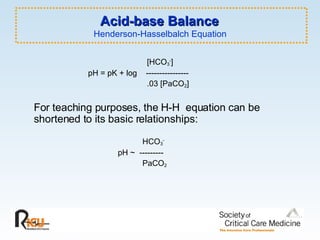 Acid-base Balance  Henderson-Hasselbalch Equation     [HCO 3 - ]    pH = pK + log  ----------------   .03 [PaCO 2 ] For teaching purposes, the H-H  equation can be shortened to its basic relationships:   HCO 3 -   pH ~  ---------     PaCO 2 