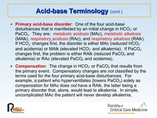 Acid-base Terminology  (cont.) Primary acid-base disorder :   One of the four acid-base disturbances that is manifested by an initial change in HCO 3 -  or PaCO 2 .  They are:  metabolic acidosis  (MAc),  metabolic alkalosis  (MAlk),  respiratory   acidosis  (RAc), and  respiratory alkalosis  (RAlk).  If HCO 3 -  changes first, the disorder is either MAc (reduced HCO 3 -  and acidemia) or MAlk (elevated HCO 3 -  and alkalemia).  If PaCO 2  changes first, the problem is either RAlk (reduced PaCO 2  and alkalemia) or RAc (elevated PaCO 2  and acidemia).  Compensation :   The change in HCO 3 -  or PaCO 2  that results from the primary event.  Compensatory changes are  not  classified by the terms used for the four primary acid-base disturbances.  For example, a patient who hyperventilates (lowers PaCO 2 ) solely as compensation for MAc does  not  have a RAlk, the latter being a primary disorder that, alone, would lead to alkalemia.  In simple, uncomplicated MAc the patient will never develop alkalemia. 