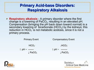 Primary Acid-base Disorders: Respiratory Alkalosis Respiratory alkalosis  - A primary disorder where the first change is a lowering of PaCO 2 , resulting in an elevated pH.  Compensation (bringing the pH back down toward normal) is a secondary lowering of  bicarbonate (HCO 3 ) by the kidneys; this reduction in HCO 3 -  is not metabolic acidosis, since it is not a primary process. Primary Event Compensatory Event   HCO 3 -     ↓ HCO 3 -     ↑   pH ~  -------  ↑  pH ~  -------- ↓   PaCO 2   ↓   PaCO 2 