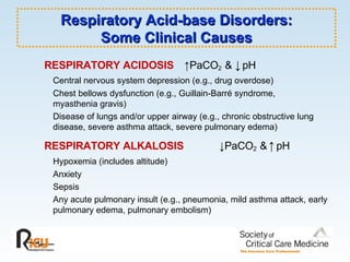 RESPIRATORY ACIDOSIS   ↑ PaCO 2  &  ↓   pH   Central nervous system depression (e.g., drug overdose) Chest bellows dysfunction (e.g., Guillain-Barré syndrome,  myasthenia gravis)  Disease of lungs and/or upper airway (e.g., chronic obstructive lung  disease, severe asthma attack, severe pulmonary edema) RESPIRATORY ALKALOSIS   ↓ PaCO 2  &   ↑   pH  Hypoxemia (includes altitude) Anxiety Sepsis Any acute pulmonary insult (e.g., pneumonia, mild asthma attack, early pulmonary edema, pulmonary embolism) Respiratory Acid-base Disorders: Some Clinical Causes 