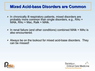 Mixed Acid-base Disorders are Common In chronically ill respiratory patients, mixed disorders are probably more common than single disorders, e.g., RAc + MAlk, RAc + Mac, Ralk + MAlk. In renal failure (and other conditions) combined MAlk + MAc is also encountered. Always be on the lookout for mixed acid-base disorders.  They can be missed!  