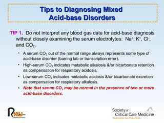 Tips to Diagnosing Mixed  Acid-base Disorders TIP 1.   Do not interpret any blood gas data for acid-base diagnosis without closely examining the serum electrolytes:  Na + , K + , Cl - , and CO 2 .  A serum CO 2  out of the normal range always represents some type of acid-base disorder (barring lab or transcription error). High-serum CO 2  indicates metabolic alkalosis &/or bicarbonate retention as compensation for respiratory acidosis. Low-serum CO 2  indicates metabolic acidosis &/or bicarbonate excretion as compensation for respiratory alkalosis. Note that serum CO 2  may be normal in the presence of two or more acid-base disorders. 
