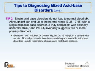 Tips to Diagnosing Mixed Acid-base Disorders  (cont.) TIP 2.   Single acid-base disorders do not lead to normal blood pH.  Although pH can end up in the normal range (7.35 - 7.45) with a single mild acid-base disorder, a truly normal pH with distinctly abnormal HCO 3 -  and PaCO 2  invariably suggests two or more primary disorders.  Example:  pH 7.40, PaCO 2  20 mm Hg, HCO 3 -  12 mEq/L in a patient with sepsis.  Normal pH results from two co-existing and unstable acid-base disorders - acute respiratory alkalosis and metabolic acidosis.   