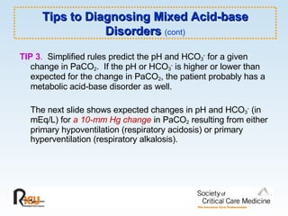 Tips to Diagnosing Mixed Acid-base Disorders  (cont) TIP 3 .   Simplified rules predict the pH and HCO 3 -  for a given change in PaCO 2 .  If the pH or HCO 3 -  is higher or lower than expected for the change in PaCO 2 , the patient probably has a metabolic acid-base disorder as well.  The next slide shows expected changes in pH and HCO 3 -  (in mEq/L) for  a 10-mm Hg change  in PaCO 2  resulting from either primary hypoventilation (respiratory acidosis) or primary hyperventilation (respiratory alkalosis).  