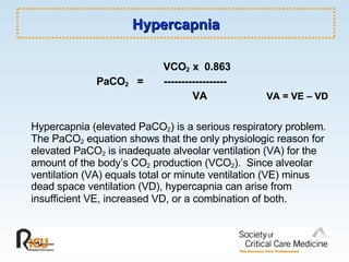 Hypercapnia   VCO 2  x  0.863 PaCO 2   =  ------------------   VA     VA = VE – VD Hypercapnia (elevated PaCO 2 ) is a serious respiratory problem.  The PaCO 2  equation shows that the only physiologic reason for elevated PaCO 2  is inadequate alveolar ventilation (VA) for the amount of the body’s CO 2  production (VCO 2 ).  Since alveolar ventilation (VA) equals total or minute ventilation (VE) minus dead space ventilation (VD), hypercapnia can arise from insufficient VE, increased VD, or a combination of both.   