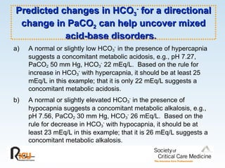 Predicted changes in HCO 3 -  for a directional change in PaCO 2  can help uncover mixed acid-base disorders.  A normal or slightly low HCO 3 -  in the presence of hypercapnia suggests a concomitant metabolic acidosis, e.g., pH 7.27, PaCO 2  50 mm Hg, HCO 3 -  22 mEq/L.  Based on the rule for increase in HCO 3 -  with hypercapnia, it should be at least 25 mEq/L in this example; that it is only 22 mEq/L suggests a concomitant metabolic acidosis. b) A normal or slightly elevated HCO 3 -  in the presence of hypocapnia suggests a concomitant metabolic alkalosis, e.g., pH 7.56, PaCO 2  30 mm Hg, HCO 3 -  26 mEq/L.  Based on the rule for decrease in HCO 3 -  with hypocapnia, it should be at least 23 mEq/L in this example; that it is 26 mEq/L suggests a concomitant metabolic alkalosis. 