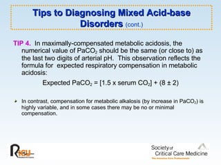TIP 4.   In maximally-compensated metabolic acidosis, the numerical value of PaCO 2  should be the same (or close to) as the last two digits of arterial pH.  This observation reflects the formula for  expected respiratory compensation in metabolic acidosis: Expected PaCO 2  = [1.5 x serum CO 2 ] + (8 ± 2) In contrast, compensation for metabolic alkalosis (by increase in PaCO 2 ) is highly variable, and in some cases there may be no or minimal compensation. Tips to Diagnosing Mixed Acid-base Disorders  (cont.) 