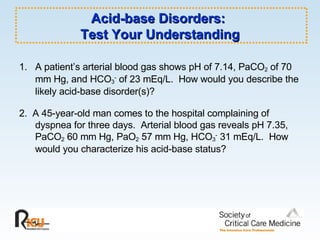 Acid-base Disorders:  Test Your Understanding 1.  A patient’s arterial blood gas shows pH of 7.14, PaCO 2  of 70 mm Hg, and HCO 3 -  of 23 mEq/L.  How would you describe the likely acid-base disorder(s)?  2.  A 45-year-old man comes to the hospital complaining of dyspnea for three days.  Arterial blood gas reveals pH 7.35, PaCO 2  60 mm Hg, PaO 2  57 mm Hg, HCO 3 -  31 mEq/L.  How would you characterize his acid-base status? 