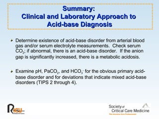 Summary:  Clinical and Laboratory Approach to  Acid-base Diagnosis Determine existence of acid-base disorder from arterial blood gas and/or serum electrolyte measurements.  Check serum CO 2 ; if abnormal, there is an acid-base disorder.  If the anion gap is significantly increased, there is a metabolic acidosis. Examine pH, PaCO 2 , and HCO 3 -  for the obvious primary acid-base disorder and for deviations that indicate mixed acid-base disorders (TIPS 2 through 4). 