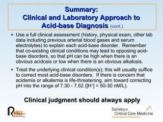 Summary:  Clinical and Laboratory Approach to  Acid-base Diagnosis  (cont.) Use a full clinical assessment (history, physical exam, other lab data including previous arterial blood gases and serum electrolytes) to explain each acid-base disorder.  Remember that co-existing clinical conditions may lead to opposing acid-base disorders, so that pH can be high when there is an obvious acidosis or low when there is an obvious alkalosis. Treat the underlying clinical condition(s); this will usually suffice to correct most acid-base disorders.  If there is concern that acidemia or alkalemia is life-threatening, aim toward correcting pH into the range of 7.30 - 7.52 ([H + ] = 50-30 nM/L). Clinical judgment should always apply 