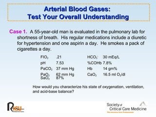 Arterial Blood Gases:  Test Your Overall Understanding Case 1.   A 55-year-old man is evaluated in the pulmonary lab for shortness of breath.  His regular medications include a diuretic for hypertension and one aspirin a day.  He smokes a pack of cigarettes a day. FIO 2 .21 HCO 3 - 30 mEq/L pH  7.53 %COHb 7.8% PaCO 2 37 mm Hg Hb 14 gm% PaO 2 62 mm Hg CaO 2 16.5 ml O 2 /dl SaO 2   87%  How would you characterize his state of oxygenation, ventilation, and acid-base balance? 