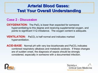 Arterial Blood Gases:  Test Your Overall Understanding Case 2 - Discussion   OXYGENATION:   The PaO 2  is lower than expected for someone hyperventilating to this degree and receiving supplemental oxygen, and points to significant V-Q imbalance.  The oxygen content is adequate. VENTILATION:   PaCO 2  is half normal and indicates marked hyperventilation. ACID-BASE :   Normal pH with very low bicarbonate and PaCO 2  indicates combined respiratory alkalosis and metabolic acidosis.  If these changes are of sudden onset, the diagnosis of sepsis should be strongly considered, especially in someone with a documented infection. 