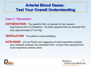 Arterial Blood Gases:  Test Your Overall Understanding Case 3 - Discussion   OXYGENATION:   The patient's PaO 2  is reduced for two reasons - hypercapnia and V-Q imbalance - the latter apparent from an elevated P(A-a)O 2  (approximately 27 mm Hg).   VENTILATION :   The patient is hypoventilating. ACID-BASE :   pH and PaCO 2  are suggestive of acute respiratory acidosis plus metabolic acidosis; the calculated HCO 3 -  is lower than expected from acute respiratory acidosis alone. 