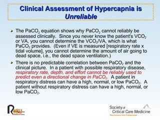 Clinical Assessment of Hypercapnia is  Unreliable The PaCO 2  equation shows why PaCO 2  cannot reliably be assessed clinically.  Since you never know the patient's VCO 2  or VA, you cannot determine the VCO 2 /VA, which is what PaCO 2  provides.  (Even if VE is measured [respiratory rate x tidal volume], you cannot determine the amount of air going to dead space, i.e., the dead space ventilation.) There is no predictable correlation between PaCO 2  and the clinical picture.  In a patient with possible respiratory disease,   respiratory rate, depth, and effort cannot be reliably used to predict even a directional change in PaCO 2 .   A patient in respiratory distress can have a high, normal, or low PaCO 2 .  A patient without respiratory distress can have a high, normal, or low PaCO 2 .   