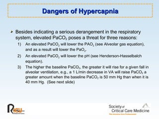 Dangers of Hypercapnia Besides indicating a serious derangement in the respiratory system, elevated PaCO 2  poses a threat for three reasons: 1)  An elevated PaCO 2  will lower the PAO 2  (see Alveolar gas equation),  and as a result will lower the PaO 2 . 2)  An elevated PaCO 2  will lower the pH (see Henderson-Hasselbalch  equation). 3)  The higher the baseline PaCO 2 , the greater it will rise for a given fall in  alveolar ventilation, e.g., a 1 L/min decrease in VA will raise PaCO 2  a  greater amount when the baseline PaCO 2  is 50 mm Hg than when it is  40 mm Hg.  (See next slide) 