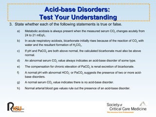 Acid-base Disorders:  Test Your Understanding 3.  State whether each of the following statements is true or false. a)  Metabolic acidosis is always present when the measured serum CO 2  changes acutely from  24 to 21 mEq/L. b)  In acute respiratory acidosis, bicarbonate initially rises because of the reaction of CO 2  with  water and the resultant formation of H 2 CO 3 . c)  If pH and PaCO 2  are both above normal, the calculated bicarbonate must also be above  normal. d)  An abnormal serum CO 2  value always indicates an acid-base disorder of some type. e)  The compensation for chronic elevation of PaCO 2  is renal excretion of bicarbonate. f)  A normal pH with abnormal HCO 3 -  or PaCO 2  suggests the presence of two or more acid- base disorders. g)  A normal serum CO 2  value indicates there is no acid-base disorder. h)  Normal arterial blood gas values rule out the presence of an acid-base disorder. 