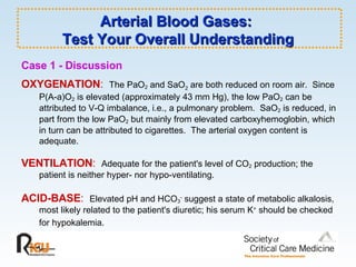 Arterial Blood Gases:  Test Your Overall Understanding Case 1 - Discussion OXYGENATION :   The PaO 2  and SaO 2  are both reduced on room air.  Since  P(A-a)O 2  is elevated (approximately 43 mm Hg), the low PaO 2  can be attributed to V-Q imbalance, i.e., a pulmonary problem.  SaO 2  is reduced, in part from the low PaO 2  but mainly from elevated carboxyhemoglobin, which in turn can be attributed to cigarettes.  The arterial oxygen content is adequate. VENTILATION :   Adequate for the patient's level of CO 2  production; the patient is neither hyper- nor hypo-ventilating. ACID-BASE :   Elevated pH and HCO 3 -  suggest a state of metabolic alkalosis, most likely related to the patient's diuretic; his serum K +  should be checked for hypokalemia.   