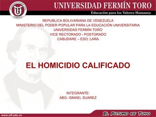 REPUBLICA BOLIVARIANA DE VENEZUELA
MINISTERIO DEL PODER POPULAR PARA LA EDUCACIÓN UNIVERSITARIA
                   UNIVERSIDAD FERMÍN TORO
                 VICE RECTORADO - POSTGRADO
                     CABUDARE – EDO. LARA




    EL HOMICIDIO CALIFICADO


                        INTEGRANTE:
                     ABG. ISMAEL SUAREZ
 