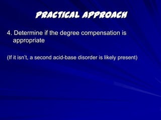 CompensationWhen a primary acid-base disorder exists, the body attempts to return the pH to normal via the “other half” of acid base metabolism.     Primary metabolic disorder  Respiratory compensation     Primary respiratory disorder  Metabolic compensation