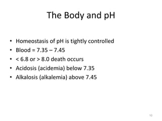 10
The Body and pH
• Homeostasis of pH is tightly controlled
• Blood = 7.35 – 7.45
• < 6.8 or > 8.0 death occurs
• Acidosis (acidemia) below 7.35
• Alkalosis (alkalemia) above 7.45
 