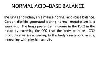 NORMAL ACID–BASE BALANCE
The lungs and kidneys maintain a normal acid–base balance.
Carbon dioxide generated during normal metabolism is a
weak acid. The lungs prevent an increase in the Pco2 in the
blood by excreting the CO2 that the body produces. CO2
production varies according to the body’s metabolic needs,
increasing with physical activity.
 