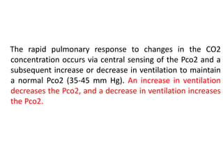 The rapid pulmonary response to changes in the CO2
concentration occurs via central sensing of the Pco2 and a
subsequent increase or decrease in ventilation to maintain
a normal Pco2 (35-45 mm Hg). An increase in ventilation
decreases the Pco2, and a decrease in ventilation increases
the Pco2.
 