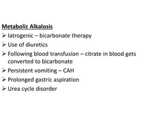 Metabolic Alkalosis
 Iatrogenic – bicarbonate therapy
 Use of diuretics
 Following blood transfusion – citrate in blood gets
converted to bicarbonate
 Persistent vomiting – CAH
 Prolonged gastric aspiration
 Urea cycle disorder
 