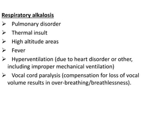 Respiratory alkalosis
 Pulmonary disorder
 Thermal insult
 High altitude areas
 Fever
 Hyperventilation (due to heart disorder or other,
including improper mechanical ventilation)
 Vocal cord paralysis (compensation for loss of vocal
volume results in over-breathing/breathlessness).
 