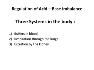 Regulation of Acid – Base Imbalance
Three Systems in the body :
1) Buffers in blood .
2) Respiration through the lungs .
3) Excretion by the kidney .
 