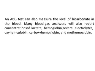 An ABG test can also measure the level of bicarbonate in
the blood. Many blood-gas analyzers will also report
concentrationsof lactate, hemoglobin,several electrolytes,
oxyhemoglobin, carboxyhemoglobin, and methemoglobin.
 