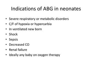 Indications of ABG in neonates
• Severe respiratory or metabolic disorders
• C/F of hypoxia or hypercarbia
• In ventilated new born
• Shock
• Sepsis
• Decreased CO
• Renal failure
• Ideally any baby on oxygen therapy
 