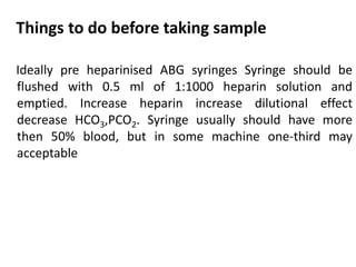 Things to do before taking sample
Ideally pre heparinised ABG syringes Syringe should be
flushed with 0.5 ml of 1:1000 heparin solution and
emptied. Increase heparin increase dilutional effect
decrease HCO3,PCO2. Syringe usually should have more
then 50% blood, but in some machine one-third may
acceptable
 