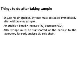 Things to do after taking sample
Ensure no air bubbles. Syringe must be sealed immediately
after withdrawing sample.
Air bubble + blood = increase PO2 decrease PCO2
ABG syringe must be transported at the earliest to the
laboratory for early analysis via cold chain.
 