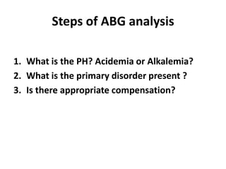 Steps of ABG analysis
1. What is the PH? Acidemia or Alkalemia?
2. What is the primary disorder present ?
3. Is there appropriate compensation?
 