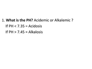 1. What is the PH? Acidemic or Alkalemic ?
If PH < 7.35 = Acidosis
If PH > 7.45 = Alkalosis
 